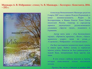 Машкара А. В. Избранное : стихи / А. В. Машкара. – Белгород : Константа, 2016.
– 232 с.
Александр Вениаминович Машкара родился
2 марта 1947 года в городе Плауэн (Германия), в
семье военнослужащего. Вырос на
Белгородчине, в Новом Осколе. Член Союза
писателей России. Соавтор и соредактор
проекта двуязычного русско-немецкого
альманаха «Другие люди», изданного в
Германии.
Автор пяти книг : «Год беспокойного
сердца», «Приметы времени», «Боль», «Ангел-
хранитель ударил меня по устам…»,
«Стрежень», «Избранное» - его шестая книга.
Он был настоящим патриотом своей страны
и своего края. Любил жизнь и торопился
многое успеть. Никогда не был равнодушен к
чужой беде, воспринимая боль других как
свою.
В его стихах глубина мыслей и чувств,
которая свойственная только настоящим
поэтам.
Пропал без вести в Москве в ноябре 2004
 