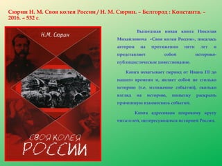 Сюрин Н. М. Своя колея России / Н. М. Сюрин. – Белгород : Константа. –
2016. – 532 с.
Вышедшая новая книга Николая
Михайловича «Своя колея России», писалась
автором на протяжении пяти лет и
представляет собой историко-
публицистическое повествование.
Книга охватывает период от Ивана III до
нашего времени и, являет собой не столько
историю (т.е. изложение событий), сколько
взгляд на историю, попытку раскрыть
причинную взаимосвязь событий.
Книга адресована широкому кругу
читателей, интересующихся историей России.
 