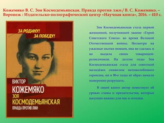 Кожемяко В. С. Зоя Космодемьянская. Правда против лжи / В. С. Кожемяко. –
Воронеж : Издательско-полиграфический центр «Научная книга», 2016. – 410 с.
Зоя Космодемьянская стала первой
женщиной, получившей звание «Герой
Советского Союза» во время Великой
Отечественной войны. Несмотря на
ужасные пытки немцев, она не сдалась и
не выдала своих товарищей-
разведчиков. На долгие годы Зоя
Космодемьянская стала для советской
молодёжи символом непоколебимого
героизма, но в 90-е годы её образ начали
намеренно разрушать.
В своей книге автор повествует об
уроках славы и предательства, которые
насущно важны для нас и сегодня.
 