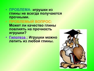 • ПРОБЛЕМА: игрушки из
глины не всегда получаются
прочными.
• ПРОБЛЕМЫЙ ВОПРОС:
Может ли качество глины
повлиять на прочность
игрушки?
• Гипотеза : Игрушки можно
лепить из любой глины.
 