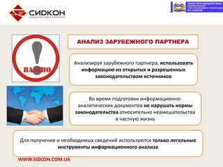 WWW.SIDCON.COM.UA
Анализируя зарубежного партнера, использовать
информацию из открытых и разрешенных
законодательством источников
Во время подготовки информационно-
аналитических документов не нарушать нормы
законодательства относительно невмешательства
в частную жизнь
АНАЛИЗ ЗАРУБЕЖНОГО ПАРТНЕРА
Для получения и необходимых сведений используются только легальные
инструменты информационного анализа
 