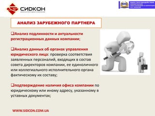 WWW.SIDCON.COM.UA
Анализ подлинности и актуальности
регистрационных данных компании;
Анализ данных об органах управления
юридического лица: проверка соответствия
заявленных персоналий, входящих в состав
совета директоров компании, ее единоличного
или коллегиального исполнительного органа
фактическому их составу;
подтверждение наличия офиса компании по
юридическому или иному адресу, указанному в
уставных документах;
АНАЛИЗ ЗАРУБЕЖНОГО ПАРТНЕРА
 