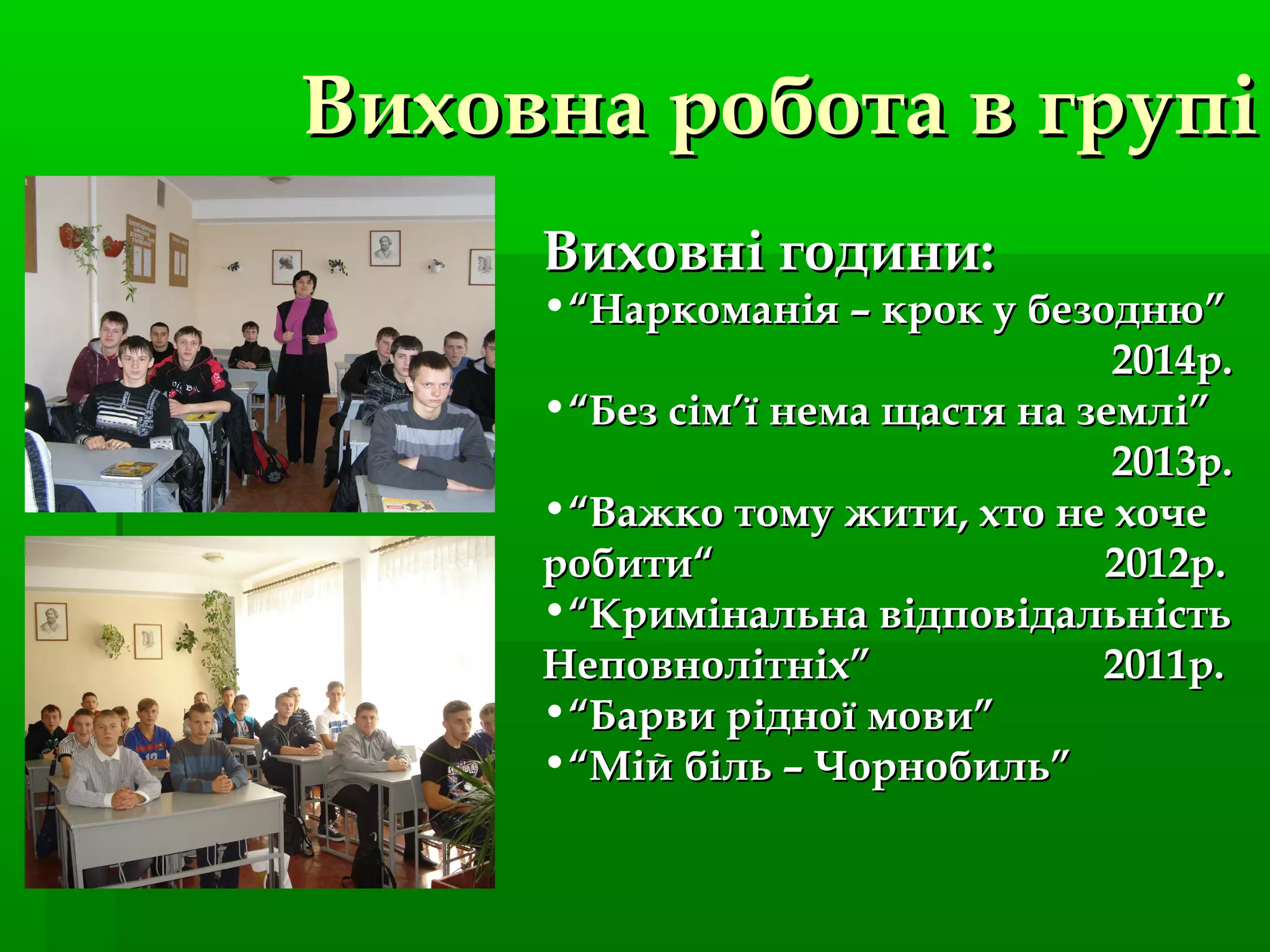 Виховна робота в групіВиховна робота в групі
Виховні години:Виховні години:
•““Наркоманія – крок у безодню”Наркоманія – крок у безодню”
2014р.2014р.
•““Без сімБез сім’’ї нема щастя на землі”ї нема щастя на землі”
2013р.2013р.
•““Важко тому жити, хто не хочеВажко тому жити, хто не хоче
робити“ 2012р.робити“ 2012р.
•““Кримінальна відповідальністьКримінальна відповідальність
Неповнолітніх” 2011р.Неповнолітніх” 2011р.
•““Барви рідної мови”Барви рідної мови”
•““Мій біль – Чорнобиль”Мій біль – Чорнобиль”
 