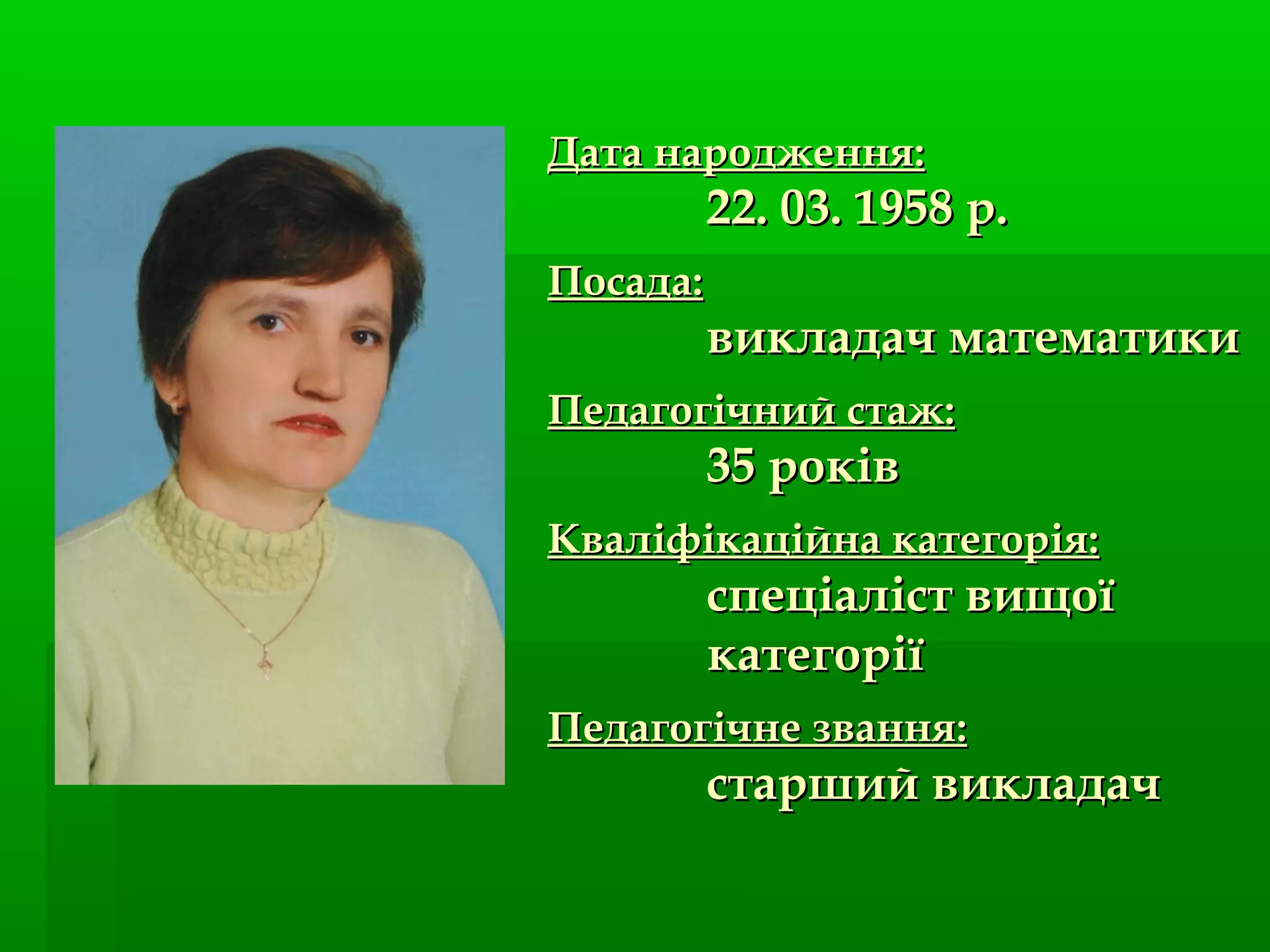 Дата народження:Дата народження:
22. 03. 1958 р.22. 03. 1958 р.
Посада:Посада:
викладач математикивикладач математики
Педагогічний стаж:Педагогічний стаж:
35 років35 років
Кваліфікаційна категорія:Кваліфікаційна категорія:
спеціаліст вищоїспеціаліст вищої
категоріїкатегорії
Педагогічне званняПедагогічне звання::
старший викладачстарший викладач
 