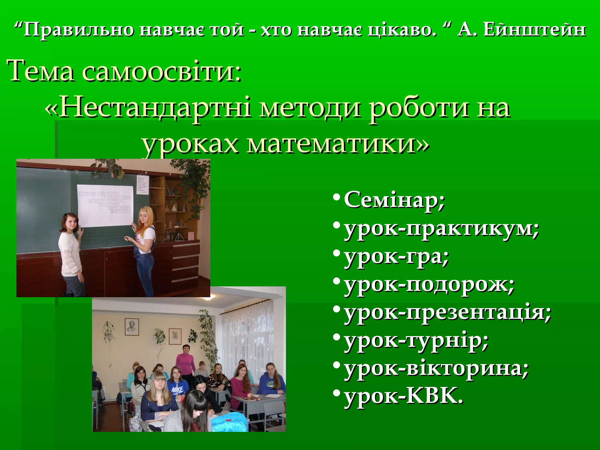 Тема самоосвітиТема самоосвіти::
«Нестандартні методи роботи на«Нестандартні методи роботи на
уроках математики»уроках математики»
•СемінарСемінар;;
•урок-практикумурок-практикум;;
•урок-граурок-гра;;
•урок-подорожурок-подорож;;
•урок-презентаціяурок-презентація;;
•урок-турнірурок-турнір;;
•урок-вікторинаурок-вікторина;;
•урок-КВК.урок-КВК.
““Правильно навчає той - хто навчає цікаво.Правильно навчає той - хто навчає цікаво. “ А. Ейнштейн“ А. Ейнштейн
 