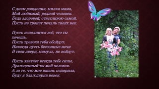 С днем рождения, милая мама,
Мой любимый, родной человек.
Будь здоровой, счастливою самой,
Пусть не тронет печаль твоих век.
Пусть исполнится всё, что ты
хочешь,
Пусть тревоги тебя обойдут.
Никогда пусть бессонные ночи
В твои двери, мамуль, не войдут.
Пусть хватает всегда тебе силы,
Драгоценный ты мой человек.
А за то, что мне жизнь подарила,
Буду я благодарна вовек.
 