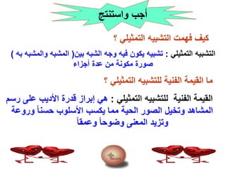 ‫واستنتج‬ ‫أجب‬
‫؟‬ ‫التمثيلي‬ ‫التشبيه‬ ‫فهمت‬ ‫كيف‬
‫التمثيلي‬ ‫التشبيه‬:‫بين‬ ‫الشبه‬ ‫وجه‬ ‫فيه‬ ‫يكون‬ ‫تشبيه‬(‫والم‬ ‫المشبه‬‫به‬ ‫شبه‬)
‫أجزاء‬ ‫عدة‬ ‫من‬ ‫مكونة‬ ‫صورة‬
‫؟‬ ‫التمثيلي‬ ‫للتشبيه‬ ‫الفنية‬ ‫القيمة‬ ‫ما‬
‫التمثيلي‬ ‫للتشبيه‬ ‫الفنية‬ ‫القيمة‬:‫األديب‬ ‫قدرة‬ ‫إبراز‬ ‫هي‬‫رسم‬ ‫على‬
‫ورو‬ ً‫ا‬‫حسن‬ ‫األسلوب‬ ‫يكسب‬ ‫مما‬ ‫الحية‬ ‫الصور‬ ‫وتخيل‬ ‫المشاهد‬‫عة‬
ً‫ا‬‫وعمق‬ ً‫ا‬‫وضوح‬ ‫المعنى‬ ‫وتزيد‬
 