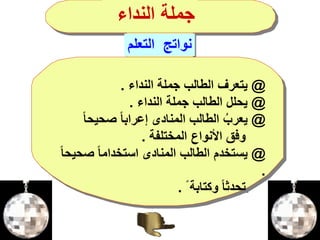 @‫النداء‬ ‫جملة‬ ‫الطالب‬ ‫يتعرف‬.
@‫النداء‬ ‫جملة‬ ‫الطالب‬ ‫يحلل‬.
@ً‫ا‬‫صحيح‬ ً‫ا‬‫إعراب‬ ‫المنادى‬ ‫الطالب‬ ‫يعرب‬
‫المختلفة‬ ‫األنواع‬ ‫وفق‬.
@‫صح‬ ً‫ا‬‫استخدام‬ ‫المنادى‬ ‫الطالب‬ ‫يستخدم‬ً‫ا‬‫يح‬
.
ً ‫وكتابة‬ ً‫ا‬‫تحدث‬.
‫التعلم‬ ‫نواتج‬
‫النداء‬ ‫جملة‬
 