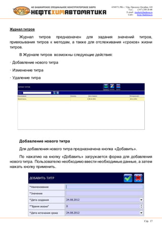 450075, РФ, г. Уфа, Проспект Октября, 149
Тел.: (347) 284-26-00
E-mail: market@bashnxa.ru
Сайт: http://bashnxa.ru
Стр. 17
Журнал титров
Журнал титров предназначен для задания значений титров,
привязывания титров к методам, а также для отслеживания «сроков» жизни
титров.
В Журнале титров возможны следующие действия:
· Добавление нового титра
· Изменение титра
· Удаление титра
Добавление нового титра
Для добавления нового титра предназначена кнопка «Добавить».
По нажатию на кнопку «Добавить» загружается форма для добавления
нового титра. Пользователю необходимо ввести необходимые данные, а затем
нажать кнопку применить.
 