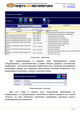450075, РФ, г. Уфа, Проспект Октября, 149
Тел.: (347) 284-26-00
E-mail: market@bashnxa.ru
Сайт: http://bashnxa.ru
Стр. 35
Технические требования
Для редактирования и задания норм предназначена кнопка
«Редактировать», расположенная в правой области раздела «Технические
требования». Эта кнопка открывает диалоговое окно, в котором пользователю
необходимо указать как сравнивать фактическое значение показателя с его
нормативным значением, и указать значение нормы.
Редактирование показателя
Для того чтобы в главном окне «Технические требования» не
отображались не нормированные показатели в области продукта есть кнопка
«Список». В окне «Изменить техничекие требования» возможно скрыть
ненормированные показатели.
 
