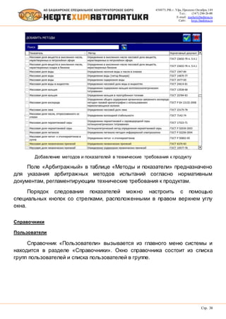 450075, РФ, г. Уфа, Проспект Октября, 149
Тел.: (347) 284-26-00
E-mail: market@bashnxa.ru
Сайт: http://bashnxa.ru
Стр. 38
Добавление методов и показателей в технические требования к продукту
Поле «Арбитражный» в таблице «Методы и показатели» предназначено
для указания арбитражных методов испытаний согласно нормативным
документам, регламентирующим технические требования к продуктам.
Порядок следования показателей можно настроить с помощью
специальных кнопок со стрелками, расположенными в правом верхнем углу
окна.
Справочники
Пользователи
Справочник «Пользователи» вызывается из главного меню системы и
находится в разделе «Справочники». Окно справочника состоит из списка
групп пользователей и списка пользователей в группе.
 