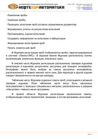 450075, РФ, г. Уфа, Проспект Октября, 149
Тел.: (347) 284-26-00
E-mail: market@bashnxa.ru
Сайт: http://bashnxa.ru
Стр. 3
· Изменение пробы
· Удаление пробы
· Проводить испытания проб согласно нормативным документам
· Формировать отчеты по результатам испытаний
· Просматривать журнал испытаний
· Создавать направления на испытания в лаборатории
· Формирование актов приема проб
· Печать этикеток для проб
В Журнале регистрации проб отображаются пробы, зарегистрированные
в системе «Линтел-ЛИС». В верхней панели Журнала расположены кнопки,
выполняющие различные функции, описанные ниже.
В нижней части Журнала регистрации расположены закладки журналов
регистрации и журналов результатов, доступных для текущего интерфейса.
Интерфейс может быть выбран из списка доступных интерфейсов,
расположенного в правой нижней части окна. Для перехода в другой журнал
следует переключиться на нужную закладку.
Табличная часть Журнала содержит список проб, относящихся к активной
закладке журнала. Поля табличной части могут быть настроены
пользователем с помощью специальных настроек, расположенных в разделе
«Настройки» главного меню программы.
В правой области Журнала регистрации расположена панель,
отображающая список показателей, входящих в состав программы испытаний.
 