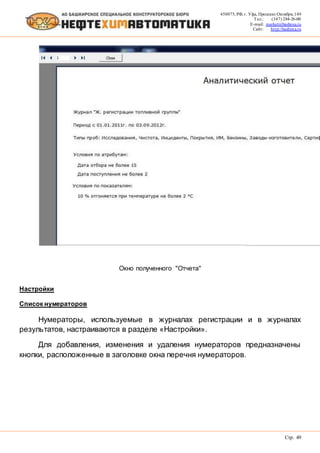 450075, РФ, г. Уфа, Проспект Октября, 149
Тел.: (347) 284-26-00
E-mail: market@bashnxa.ru
Сайт: http://bashnxa.ru
Стр. 49
Окно полученного "Отчета"
Настройки
Список нумераторов
Нумераторы, используемые в журналах регистрации и в журналах
результатов, настраиваются в разделе «Настройки».
Для добавления, изменения и удаления нумераторов предназначены
кнопки, расположенные в заголовке окна перечня нумераторов.
 