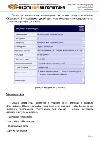 450075, РФ, г. Уфа, Проспект Октября, 149
Тел.: (347) 284-26-00
E-mail: market@bashnxa.ru
Сайт: http://bashnxa.ru
Стр. 55
Просмотр информаций производится по кнопке «Инфо» в области
«Журналы». В открывшемся диалоговом окне пользователю представляется
полная информация о журнале.
Просмотр информации о журнале
Общие настройки
Общие настройки, находятся в главном меню системы в разделе
«Настройки». Общие настройки предназначена, для того чтобы более точно
настроить программное обеспечение под клиента. В общих настройках
имеются следующие вкладки:
· Настройка типов проб
· Настройка лаборатории
· Копирование проб
· Другие настройки
 