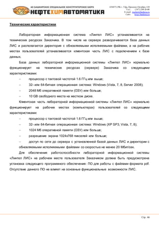 450075, РФ, г. Уфа, Проспект Октября, 149
Тел.: (347) 284-26-00
E-mail: market@bashnxa.ru
Сайт: http://bashnxa.ru
Стр. 66
Технические характеристики
Лабораторная информационная система «Линтел ЛИС» устанавливается на
технических ресурсах Заказчика. В том числе на сервере разворачивается база данных
ЛИС и располагается директория с обновляемыми исполняемыми файлами, а на рабочих
местах пользователей устанавливается клиентская часть ЛИС с подключением к базе
данных.
База данных лабораторной информационной системы «Линтел ЛИС» нормально
функционирует на технических ресурсах (сервере) Заказчика со следующими
характеристиками:
 процессор с тактовой частотой 1.6 ГГц или выше;
 32- или 64-битная операционная система: Windows (Vista, 7, 8, Server 2008);
 2048 Мб оперативной памяти (ОЗУ) или больше;
 10 GB свободного места на жестком диске.
Клиентская часть лабораторной информационной системы «Линтел ЛИС» нормально
функционирует на рабочих местах (компьютерах) пользователей со следующими
характеристиками:
 процессор с тактовой частотой 1.6 ГГц или выше;
 32- или 64-битная операционная система: Windows (XP SP3, Vista, 7, 8);
 1024 Мб оперативной памяти (ОЗУ) или больше;
 разрешение экрана 1024x768 пикселей или больше;
 доступ по сети до сервера с установленной базой данных ЛИС и директории с
обновляемыми исполняемыми файлами со скоростью не менее 20 Мбит/сек.
Для обеспечения работоспособности лабораторной информационной системы
«Линтел ЛИС» на рабочем месте пользователя Заказчиком должна быть предусмотрена
установка следующего программного обеспечения: ПО для работы с файлами формата pdf.
Отсутствие данного ПО не влияет на основные функциональные возможности ЛИС.
 