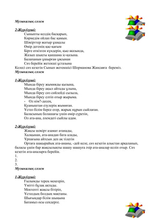 Музыкалық сәлем
2-Жүргізуші:
Сыныпты келдің басқарып,
Көрмедім ойлап бас қамын.
Шәкірттер жатыр ұшқалы
Өмір дегенің қас-қағым
Бірге өткізген күндерін, қыс-жазында,
Жазып шықты қаншама іс-қазына.
Балапанын ұшырған ұясынан
Сөз берейік жетекші ұстазына
Келесі сөз кезегін Сынып жетекшісі Шорманова Жансаяға береміз.
Музыкалық сәлем
1-Жүргізуші:
Мында біреу жымияды қызына,
Мында біреу ақыл айтады ұлына,
Мында біреу сөз сөйлейді сызыла,
Мында біреу елтіп отыр жырыма.
- Ол кім?-десең,
Қуаныштан езулерің жымиған.
Ұстаз білім берсе егер, жарық нұрын сыйлаған.
Баласының болашағы үшін өмір сүретін,
Ол ата-ана, әлемдегі сыйлы адам.
2-Жүргізуші:
Жақсы шәкірт азамат атанады,
Халқынан, ата-анадан бата алады,
Ұрпағына айтсын деп ақ тілегін
Ортаға шақырайық ата-ананы, -дей келе, сөз кезегін алыстан арқаланып,
баласы үшін бар жақсылықты шашу шашуға әзір ата-аналар келіп отыр. Сөз
кезегін ата-аналарға берейік.
1.
2.
3.
Музыкалық сәлем
1-Жүргізуші:
Ғылымды терең меңгеріп,
Үмітті бұлақ ақтады.
Мектепті жақсы бітіріп,
Ұстаздың болдың мақтаны.
Шығыңдар білім шыңына
Батамыз осы сендерге.
 