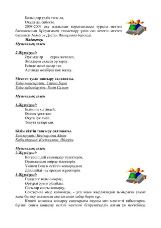 Болыңдар үздік тағы да,
Оқуда да, еңбекте.
2008-2009 оқу жылының қорытындысы туралы мектеп
басшысының бұйрығымен таныстыру үшін сөз кезегін мектеп
басшысы Ахметов Дастан Иванұлына беріледі.
Мадақтау.
Музыкалық сәлем
2-Жүргізуші:
Әркімде әр сұрақ жетелеп,
Жолдарға салады әр тарау.
Есіңде мәңгі қалар тек
Аспанда желбірек көк жалау.
Мектеп туын тапсыру салтанаты.
Туды тапсырушы: Сарша Берік
Туды қабылдаушы: Бает Самат
Музыкалық сәлем
1-Жүргізуші:
Білімнің кілтіндей,
Әліппе ұстатқан
Оқуға іркілмей,
Тоқуға ұстартқан.
Білім кілтін тапсыру салтанаты.
Тапсырушы: Кесікқұлова Айым
Қабылдаушы: Кесікқұлова Әйгерім
Музыкалық сәлем
2-Жүргізуші:
Көгершіндей самғаңдар түлектерім,
Орындалсын өмірде тілектерің
Үнімен Соңғы естіген қоңыраудың
Дірілдейді –ау ерекше жүректерің
1-Жүргізуші:
Гүлдерге толы омырау,
Әртүрлі әркім ойлайды.
Соғылар соңғы қоңырау,
Соқтырмай өмір қоймайды, - деп ақын жырлағандай зымыраған уақыт
жаңа бір оқу жылының аяқталғанын хабар беріп тұр.
Кешегі алғашқы қоңырау сыңғырығы оқушы мен мектепті табыстырса,
бүгінгі соңғы қоңырау негізгі мектепті бітірушілердің алтын ұя мектебінде
 