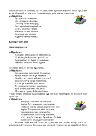 соңғы рет еститін қоңырау үні. «Алдарыңнан нұрлы күн тусын» дейді мұндайда
қазақ. Осындай игі тілекпен соңғы қоңырау үнін мектеп соқпақшы.
2-Жүргізуші:
Гүлдерге толы омырау,
Әртүрлі әркім ойлайды.
Соғылар соңғы қоңырау,
Соқтырмай өмір қоймайды
Соңғы қоңырау үндері,
Жаңғыртып кең даланы
Қоштасар кең даланы
Жүректі тербеп барады.
Қоңырау соғу сәті.
Музыкалық сәлем
1-Жүргізуші:
Көрмеген артық сөйлеп, артық күліп,
Шәкірттерін баулиды тәртіпті қып.
Қоштасамыз біз бүгін ұстаздармен,
«Мектеп вальсін» билеп тұрып.
«Мектеп вальсі» бітуші түлектер.
2-Жүргізуші:
Бүлдіршіндер өздеріңдей болғанбыз,
Құшақ ашқан алтын ұя ордамыз
Сол бір сәттер енді қайтып келер ме?
Балалығым бір өзіңді қимаймыз,
Алтын ұя мектебім мен аяулы
Ұстаздарым өздеріңді қимаймыз,
Қош енді балалығым бал дәмім
Мен өзіңді ғұмыр бойы аңсаймын.
Үлкен өмірге аттанған қадамдарыңа нұр жаусын, талаптарың оң болсын! Жас
түлектер!
1-Жүргізуші:
Ұшырады мектебің өз қолынан,
Көріне бер ғылымның сан қырынан
«Қайран, мынау қазақтың ұлы ғой» -деп,
Көріне біл тұғырдан, биік шыңнан.
Қоштасады алтын ұя мектебің,
Маңдайыңнан сипап өтер көктемің
«Сәт сапар!» --деп қол бұлғаймыз бәріміз,
Тілейміз біз армандарға жеткенін!
Келешек өмір қандай болса да, қуанышы мен реніші қатар келсе де,
еліміздің қай түпкірінде болсаң да сен міндетті түрде алтын ұя мектебіңді, бірге
 