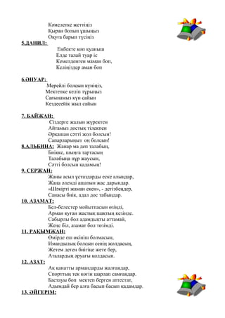 Кәмелетке жеттіңіз
Қыран болып ұшыңыз
Оқуға барып түсіңіз
5.ДАНИЛ:
Еңбекте көп қуаныш
Елде талай туар іс
Кемелденген маман боп,
Келіңіздер аман боп
6.ӘНУАР:
Мерейлі болсын күніңіз,
Мектепке келіп тұрыңыз
Сағынамыз күн сайын
Кездесейік жыл сайын
7. БАЙЖАН:
Сіздерге жалын жүректен
Айтамыз достық тілекпен
Әрқашан сәтті жол болсын!
Сапарларыңыз оң болсын!
8.АЛЬБИНА: Жанар ма деп талабың,
Биікке, шыңға тартасың
Талабыңа нұр жаусын,
Сәтті болсын қадамың!
9. СЕРЖАН:
Жаны асыл ұстаздарды еске алыңдар,
Жаңа әлемді ашатын жас дарындар.
«Шәкірті жаман екен», - дегізбеңдер,
Санасы биік, адал дос табыңдар.
10. АЗАМАТ:
Бел-белестер мойытпасын өзіңді,
Арман қуған жастық шақтың кезінде.
Сабырлы бол адамдықты аттамай,
Жеңе біл, азамат бол төзімді.
11. РАҚЫМЖАН:
Өмірде еш өкініш болмасын,
Имандылық болсын сенің жолдасың,
Жетем деген биігіңе жете бер,
Аталардың әруағы қолдасын.
12. АЗАТ:
Ақ қанатты армандарды жалғаңдар,
Спорттың тек көгін шарлап самғаңдар.
Бастауы боп мектеп берген аттестат,
Адымдай бер алға басып басып қадамдар.
13. ӘЙГЕРІМ:
 