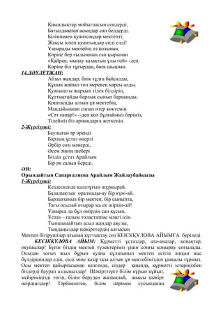 Қиындықтар мойытпасын сендерді,
Батылдықпен асыңдар сан белдерді.
Біліміңмен қуантсаңдар мектепті,
Жақсы іспен қуантыңдар енді елді!
Ұшырады мектебің өз қолынан,
Көріне бер ғылымның сан қырынан
«Қайран, мынау қазақтың ұлы ғой» -деп,
Көріне біл тұғырдан, биік шыңнан.
14.ДӘУЛЕТЖАН:
Абзал жандар, биік тұлға байсалды,
Құшақ жайып төл мерекең қарсы алды.
Қуанышты жарқын тілек білдіріп,
Құттықтайды барлық сынып баршаңды.
Қоштасады алтын ұя мектебің,
Маңдайыңнан сипап өтер көктемің
«Сәт сапар!» --деп қол бұлғаймыз бәріміз,
Тілейміз біз армандарға жеткенін.
2-Жүргізуші:
Баулыған әр өренді
Барлық ұстаз өнерлі
Әрбір сөзі мәнерлі,
Әсем әннің шебері
Біздің ұстаз Арайлым
Бір ән салып береді.
ӘН:
Орындайтын Сапарғалиева Арайлым Жайлаубайқызы
1-Жүргізуші:
Кездескенде қалатұғын шұрқырай,
Балалықтың оралмады-ау бір күні-ай.
Барлығымыз бір мектеп, бір сыныпта,
Тағы осылай отырар ма ек шіркін-ай!
Ұшырса да бұл өмірдің сан құсын,
Ұстаз – ғалым толастатпас мәңгі ісін.
Тыншымайтын асыл жандар аяулы,
Тыңдаңыздар шәкірттердің алғысын
Мектеп бітірушілер атынан құттықтау сөз КЕІСКҚҰЛОВА АЙЫМҒА беріледі.
КЕСІКҚҰЛОВА АЙЫМ: Құрметті ұстаздар, ата-аналар, қонақтар,
оқушылар! Бүгін біздің мектеп түлектеріміз үшін соңғы қоңырау соғылады.
Осыдан тоғыз жыл бұрын қуана құлшынып мектеп есігін ашқан жас
бүлдіршіндер едік, енді міне қазір осы алтын ұя мектебімізден ұшқалы тұрмыз.
Осы мектеп қабырғасынан келгенде, сіздер қиында, құрметті істеріңізбен
біздерді баурап алдыңыздар! Шәкірттерге білім нұрын құйып,
мейіріміңізді төгіп, білім беруден жалықпай, жақсы шәкірт
өсірдіңіздер! Тәрбиелеген, білім нәрімен сусындаған
 