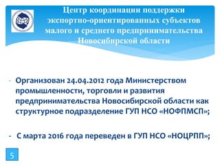 - Организован 24.04.2012 года Министерством
промышленности, торговли и развития
предпринимательства Новосибирской области как
структурное подразделение ГУП НСО «НОФПМСП»;
- С марта 2016 года переведен в ГУП НСО «НОЦРПП»;
Центр координации поддержки
экспортно-ориентированных субъектов
малого и среднего предпринимательства
Новосибирской области
5
 