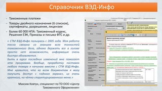 Справочник ВЭД-Инфо
- Таможенные платежи
- Товары двойного назначения (6 списков),
сертификаты, разрешения, лицензии
- Более 60 000 НПА: Таможенный кодекс,
Решения ЕЭК, Приказы и письма ФТС и др.
« СТМ ВЭД-Инфо пользуюсь с 2005 года. Моя работа
тесно связана со знанием всех тонкостей
таможенного дела, однако держать все в голове
просто нет возможности, информация очень
быстро обновляется.
Быть в курсе последних изменений мне помогает
эта программа. Вообще, проработку поставок
любого товара я начинаю вместе с СТМ ВЭД-Инфо.
Мне нравится, что ко всем документам я могу
получить доступ с «одного экрана», из очень
краткого, но чётко структурированного меню.»
Максим Ковтун, специалист по ТО ООО «Центр
Таможенного Оформления»
 