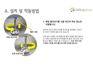 에너지팜
A. 설치 및 작동방법
1. 햇빛 줄다리기를 사용 하고자 하는 장소로
이동합니다.
(과하게 고르지 못한 지면을 지나게 될 경우에는 고정 보
조 다리가 지면에 걸릴 수도 있습니다.
고정 보조 다리를 시계 방향으로 돌려 최대한 위로 올리거
나 그래도 걸린다면 반시계 방향으로 돌려 고정 보조 다리
를 잠시 빼놓고 이동시킬 수 있습니다. – 보조 다리 조정
시 예비 너트를 약간 풀어 준 후에 조정을 합니다.)
예비 너트
고정 보조다리
고정 보조다리
 