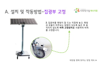 에너지팜
A. 설치 및 작동방법-집광부 고정
태양을 향해 맞추는 방법 계속 ▶
2. 집광부를 햇빛이 잘 드는 지점에 놓고, 햇빛
과 모듈이 마주보는 방향이 되도록 놓은 후 움
직이지 않도록 바퀴 고정장치를 사용하여 바퀴
를 고정합니다.
 