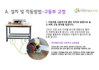 에너지팜
A. 설치 및 작동방법-구동부 고정
3. 구동부를 사용하기에 좋은 위치와 방향으로 놓
고 바퀴 고정 장치를 잠급니다.
그리고 고정 보조 다리를 반시계 방향으로 풀어
서 지면에 붙도록 합니다. 고정 보조다리에 있는
구멍을 활용하여 지면에서 구동부가 움직이지 않
도록 합니다.
바닥재에 따른 구동부의 고정방법
사진과 같이 나무 바닥인 경우에 나사못으로 고정
콘크리트일 경우 앙카 볼트 또는 칼브럭을 사용하여 고정
이 외에도 주춧돌을 따로 놓아 고정하거나 주변의 사물과 줄로
연결하여 고정하는 등의 여러 가지 방법이 있을 수 있습니다.
 