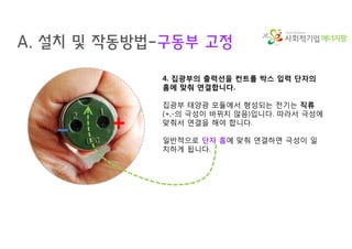 에너지팜
A. 설치 및 작동방법-구동부 고정
4. 집광부의 출력선을 컨트롤 박스 입력 단자의
홈에 맞춰 연결합니다.
집광부 태양광 모듈에서 형성되는 전기는 직류
(+,-의 극성이 바뀌지 않음)입니다. 따라서 극성에
맞춰서 연결을 해야 합니다.
일반적으로 단자 홈에 맞춰 연결하면 극성이 일
치하게 됩니다.
+-
 