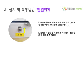 에너지팜
A. 설치 및 작동방법-전원켜기
5. 컨트롤 박스에 정면에 있는 전원 스위치를 ‘켜
짐’ 방향(위쪽)으로 올려 전원을 켭니다.
6. 줄다리기 줄을 늘어뜨린 후 사용자가 줄을 잡
은 채 위치를 잡습니다.
 