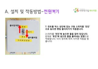 에너지팜
A. 설치 및 작동방법-전원켜기
7. 컨트롤 박스 상단에 있는 구동 스위치를 ‘전진’
으로 놓으면 햇빛 줄다리기가 작동합니다.
(스위치를 ‘전진’에 놓으면 줄을 잡아 당깁니다.
반대로 ‘후진’에 넣으면 줄을 풀어내는 방향으로
작동합니다. 다시 정지에 위치 시키면 작동을 멈
춥니다)
줄이당겨짐
줄이풀어짐
 