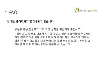 에너지팜
Q. 햇빛 줄다리기가 잘 이동되지 않습니다.
구동부 혹은 집광부의 바퀴 고정 장치를 확인하여 주십시오.
구동부의 고정 보조 다리가 지면에 걸리지 않는지 확인하여 주십시오.
이럴 경우 다리를 시계 방향으로 돌려 올리시거나, 부득이한 경우는
이동 중 잠깐 다리를 반시계 방향으로 돌려 분리한 후에 구동부를 고
정하실 때 다시 끼우는 방법을 사용할 수 있습니다.
* FAQ
 