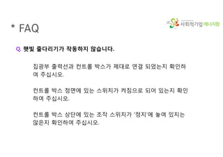 에너지팜
* FAQ
Q. 햇빛 줄다리기가 작동하지 않습니다.
집광부 출력선과 컨트롤 박스가 제대로 연결 되었는지 확인하
여 주십시오.
컨트롤 박스 정면에 있는 스위치가 켜짐으로 되어 있는지 확인
하여 주십시오.
컨트롤 박스 상단에 있는 조작 스위치가 ‘정지’에 놓여 있지는
않은지 확인하여 주십시오.
 