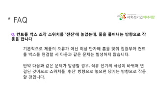 에너지팜
* FAQ
Q. 컨트롤 박스 조작 스위치를 ‘전진’에 놓았는데, 줄을 풀어내는 방향으로 작
동을 합니다
기본적으로 제품의 오류가 아닌 이상 단자에 홈을 맞춰 집광부와 컨트
롤 박스를 연결할 시 다음과 같은 문제는 발생하지 않습니다.
만약 다음과 같은 문제가 발생할 경우, 직류 전기의 극성이 바뀌어 연
결된 것이므로 스위치를 ‘후진’ 방향으로 놓으면 당기는 방향으로 작동
할 것입니다.
 