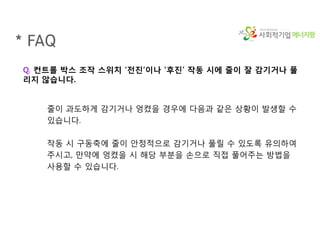 에너지팜
* FAQ
Q. 컨트롤 박스 조작 스위치 ‘전진’이나 ‘후진’ 작동 시에 줄이 잘 감기거나 풀
리지 않습니다.
줄이 과도하게 감기거나 엉켰을 경우에 다음과 같은 상황이 발생할 수
있습니다.
작동 시 구동축에 줄이 안정적으로 감기거나 풀릴 수 있도록 유의하여
주시고, 만약에 엉켰을 시 해당 부분을 손으로 직접 풀어주는 방법을
사용할 수 있습니다.
 