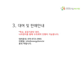 에너지팜
3. 대여 및 판매안내
*학교, 공공기관인 경우,
나라장터를 통해 수의계약 진행이 가능합니다.
대여문의: 070-8721-0901
이메일: info@energyfarm.kr
문의 바랍니다.
 
