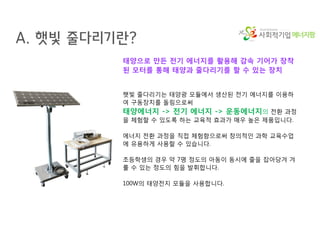 에너지팜
A. 햇빛 줄다리기란?
태양으로 만든 전기 에너지를 활용해 감속 기어가 장착
된 모터를 통해 태양과 줄다리기를 할 수 있는 장치
햇빛 줄다리기는 태양광 모듈에서 생산된 전기 에너지를 이용하
여 구동장치를 돌림으로써
태양에너지 -> 전기 에너지 -> 운동에너지의 전환 과정
을 체험할 수 있도록 하는 교육적 효과가 매우 높은 제품입니다.
에너지 전환 과정을 직접 체험함으로써 창의적인 과학 교육수업
에 유용하게 사용할 수 있습니다.
초등학생의 경우 약 7명 정도의 아동이 동시에 줄을 잡아당겨 겨
룰 수 있는 정도의 힘을 발휘합니다.
100W의 태양전지 모듈을 사용합니다.
 