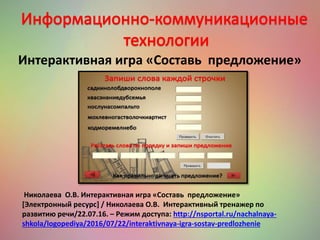 Николаева О.В. Интерактивная игра «Составь предложение»
[Электронный ресурс] / Николаева О.В. Интерактивный тренажер по
развитию речи/22.07.16. – Режим доступа: http://nsportal.ru/nachalnaya-
shkola/logopediya/2016/07/22/interaktivnaya-igra-sostav-predlozhenie
Интерактивная игра «Составь предложение»
 