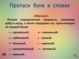Рисуем определенные предметы, например,
арбуз и муху, а затем «продаем» их, «рекламируя»
по каждой букве:
а – ароматный;
р – рубиновый;
б – большой;
у – увлекательный;
з – звонкий;
м – маленький;
у – умный;
х – хороший;
а – активный.
 