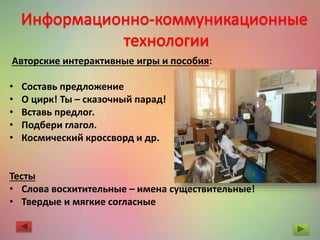 Авторские интерактивные игры и пособия:
• Составь предложение
• О цирк! Ты – сказочный парад!
• Вставь предлог.
• Подбери глагол.
• Космический кроссворд и др.
Тесты
• Слова восхитительные – имена существительные!
• Твердые и мягкие согласные
 