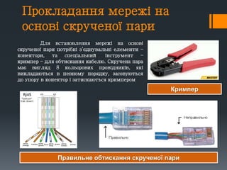Прокладання мережі на
основі скрученої пари
Для встановлення мережі на основі
скрученої пари потрібні з’єднувальні елементи –
конектори, та спеціальний інструмент –
кримпер – для обтискання кабелю. Скручена пара
має вигляд 8 кольорових провідників, які
викладаються в певному порядку, засовуються
до упору в конектор і затискаються кримпером
Правильне обтискання скрученої пари
Кримпер
 