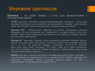 Мережеві протоколи
Протокол – це набір правил і угод для форматування і
інтерпретації даних.
• TCP/IP (протокол керування передачею/міжмережний протокол) – набір двох
мережних протоколів, які дозволяють встановлювати з`єднання і здійснювати
обмін через мережі з різною архітектурою і операційними системами.
• Протокол TCP – транспортний, визначає, як повинна проводитися передача
інформації. За цим протоколом дані “нарізаються” на окремі пакети, після чого
кожний пакет своїм маршрутом пересувається від сервера до сервера, поки не
досягне місця призначення.
• Протокол IP – адресний, визначає, куди проводиться передача. Кожний абонент
Internet має свою адресу (IP-адресу). Ця адреса запису`ється чотирма числами
від 0 до 255, які розділені крапкою, наприклад: 187.43.67.29. Кожний
комп`ютер, через який проходить TCP-пакет, може по IP-адресі визначити,
кому його передати, щоб було ближче до адресата. Таким чином, через кілька
передач пакет досягне адресата.
• IPX/SPX (від англ. Internetwork Packet eXchange/Sequenced Packet eXchange) —
стек протоколів, що використовується в мережах Novell NetWare. Протокол IPX
забезпечує мережевий рівень (доставку пакетів, аналог IP), SPX —
транспортний і сеансовий рівень (аналог TCP).
 