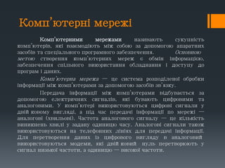Комп’ютерні мережі
Комп’ютерними мережами називають сукупність
комп’ютерів, які взаємодіють між собою за допомогою апаратних
засобів та спеціального програмного забезпечення. Основною
метою створення комп’ютерних мереж є обмін інформацією,
забезпечення спільного використання обладнання і доступу до
програм і даних.
Комп’ютерна мережа — це система розподіленої обробки
інформації між комп’ютерами за допомогою засобів зв’язку.
Передача інформації між комп’ютерами відбувається за
допомогою електричних сигналів, які бувають цифровими та
аналоговими. У комп’ютері використовуються цифрові сигнали у
двійковому вигляді, а під час передачі інформації по мережі —
аналогові (хвильові). Частота аналогового сигналу — це кількість
виникнень хвилі у задану одиницю часу. Аналогові сигнали також
використовуються на телефонних лініях для передачі інформації.
Для перетворення даних із цифрового вигляду в аналоговий
використовуються модеми, які двійковий нуль перетворюють у
сигнал низької частоти, а одиницю — високої частоти.
 