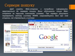 Сервери пошуку
Щоб знайти Web-сторінку з потрібною інформацією,
звертаються до серверів пошуку. Вони здійснюють пошук Web-
сторінкок за першими ключовими словами. Такі сервери регулярно
перевіряють світову систему WWW, нагромаджуючи дані про нові
сторінки, які з'являються у системі.
 