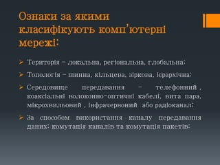 Ознаки за якими
класифікують комп’ютерні
мережі:
 Територія – локальна, регіональна, глобальна;
 Топологія – шинна, кільцева, зіркова, ієрархічна;
 Середовище передавання – телефонний,
коаксіальні волоконно-оптичні кабелі, вита пара,
мікрохвильовий, інфрачервоний або радіоканал;
 За способом використання каналу передавання
даних: комутація каналів та комутація пакетів:
 