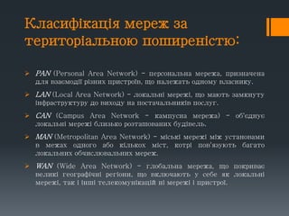 Класифікація мереж за
територіальною поширеністю:
 PAN (Personal Area Network) - персональна мережа, призначена
для взаємодії різних пристроїв, що належать одному власнику.
 LAN (Local Area Network) - локальні мережі, що мають замкнуту
інфраструктуру до виходу на постачальників послуг.
 CAN (Campus Area Network - кампусна мережа) - об'єднує
локальні мережі близько розташованих будівель.
 MAN (Metropolitan Area Network) - міські мережі між установами
в межах одного або кількох міст, котрі пов'язують багато
локальних обчислювальних мереж.
 WAN (Wide Area Network) - глобальна мережа, що покриває
великі географічні регіони, що включають у себе як локальні
мережі, так і інші телекомунікаційні мережі і пристрої.
 