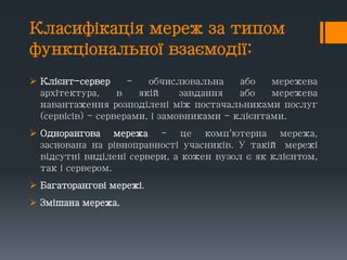 Класифікація мереж за типом
функціональної взаємодії:
 Клієнт-сервер - обчислювальна або мережева
архітектура, в якій завдання або мережева
навантаження розподілені між постачальниками послуг
(сервісів) - серверами, і замовниками - клієнтами.
 Однорангова мережа - це комп'ютерна мережа,
заснована на рівноправності учасників. У такій мережі
відсутні виділені сервери, а кожен вузол є як клієнтом,
так і сервером.
 Багаторангові мережі.
 Змішана мережа.
 