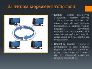 За типом мережевої топології:
 Кільце (кожен комп'ютер
з'єднаний лініями зв'язку
тільки з двома іншими: від
одного він тільки одержує
інформацію, а іншому тільки
передає). Інформація
передається послідовно між
адаптерами робочих станцій
доти, доки не буде прийнята
отримувачем
 Подвійне кільце (топологія,
побудована на двох кільцях.
Перше кільце - основний
шлях для передачі даних.
Друге - резервний шлях, що
дублює основний);
 