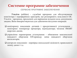 Системне програмне забезпечення
СЕРВІСНЕ ПРОГРАМНЕ ЗАБЕЗПЕЧЕННЯ
Утиліти (utilities) - службові програми для обслуговування
комп'ютера і периферійних пристроїв, що розширюють можливості ОС.
Утиліти - програми, призначені для вирішення вузького кола допоміжних
завдань. Вони використовуються для здійснення наступних операцій:
 моніторингу показників датчиків і продуктивності устаткування -
моніторинг температур процесора, відеоадаптера; читання SMART
жорстких дисків;
 управління параметрами устаткування - обмеження максимальної
швидкості обертання CD-приводу; зміна швидкості обертання
вентиляторів;
 контролю показників - перевірка посилальної цілісності; правильності
запису даних і т.д.
 